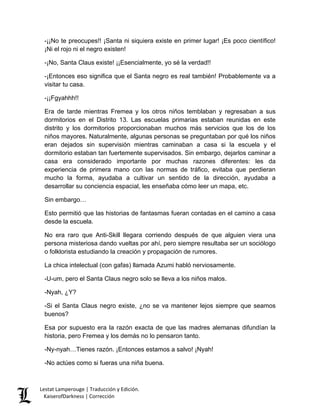-¡¡No te preocupes!! ¡Santa ni siquiera existe en primer lugar! ¡Es poco científico! ¡Ni el rojo ni el negro existen! 
-¡No, Santa Claus existe! ¡¡Esencialmente, yo sé la verdad!! 
-¡Entonces eso significa que el Santa negro es real también! Probablemente va a visitar tu casa. 
-¡¡Fgyahhh!! 
Era de tarde mientras Fremea y los otros niños temblaban y regresaban a sus dormitorios en el Distrito 13. Las escuelas primarias estaban reunidas en este distrito y los dormitorios proporcionaban muchos más servicios que los de los niños mayores. Naturalmente, algunas personas se preguntaban por qué los niños eran dejados sin supervisión mientras caminaban a casa si la escuela y el dormitorio estaban tan fuertemente supervisados. Sin embargo, dejarlos caminar a casa era considerado importante por muchas razones diferentes: les da experiencia de primera mano con las normas de tráfico, evitaba que perdieran mucho la forma, ayudaba a cultivar un sentido de la dirección, ayudaba a desarrollar su conciencia espacial, les enseñaba cómo leer un mapa, etc. 
Sin embargo… 
Esto permitió que las historias de fantasmas fueran contadas en el camino a casa desde la escuela. 
No era raro que Anti-Skill llegara corriendo después de que alguien viera una persona misteriosa dando vueltas por ahí, pero siempre resultaba ser un sociólogo o folklorista estudiando la creación y propagación de rumores. 
La chica intelectual (con gafas) llamada Azumi habló nerviosamente. 
-U-um, pero el Santa Claus negro solo se lleva a los niños malos. 
-Nyah, ¿Y? 
-Si el Santa Claus negro existe, ¿no se va mantener lejos siempre que seamos buenos? 
Esa por supuesto era la razón exacta de que las madres alemanas difundían la historia, pero Fremea y los demás no lo pensaron tanto. 
-Ny-nyah…Tienes razón. ¡Entonces estamos a salvo! ¡Nyah! 
-No actúes como si fueras una niña buena. Lestat Lamperouge | Traducción y Edición. 
KaiserofDarkness | Corrección 
 