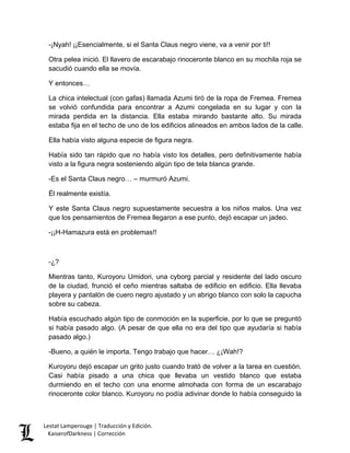 -¡Nyah! ¡¡Esencialmente, si el Santa Claus negro viene, va a venir por ti!! 
Otra pelea inició. El llavero de escarabajo rinoceronte blanco en su mochila roja se sacudió cuando ella se movía. 
Y entonces… 
La chica intelectual (con gafas) llamada Azumi tiró de la ropa de Fremea. Fremea se volvió confundida para encontrar a Azumi congelada en su lugar y con la mirada perdida en la distancia. Ella estaba mirando bastante alto. Su mirada estaba fija en el techo de uno de los edificios alineados en ambos lados de la calle. 
Ella había visto alguna especie de figura negra. 
Había sido tan rápido que no había visto los detalles, pero definitivamente había visto a la figura negra sosteniendo algún tipo de tela blanca grande. 
-Es el Santa Claus negro… – murmuró Azumi. 
Él realmente existía. 
Y este Santa Claus negro supuestamente secuestra a los niños malos. Una vez que los pensamientos de Fremea llegaron a ese punto, dejó escapar un jadeo. 
-¡¡H-Hamazura está en problemas!! 
-¿? 
Mientras tanto, Kuroyoru Umidori, una cyborg parcial y residente del lado oscuro de la ciudad, frunció el ceño mientras saltaba de edificio en edificio. Ella llevaba playera y pantalón de cuero negro ajustado y un abrigo blanco con solo la capucha sobre su cabeza. 
Había escuchado algún tipo de conmoción en la superficie, por lo que se preguntó si había pasado algo. (A pesar de que ella no era del tipo que ayudaría si había pasado algo.) 
-Bueno, a quién le importa. Tengo trabajo que hacer… ¿¡Wah!? 
Kuroyoru dejó escapar un grito justo cuando trató de volver a la tarea en cuestión. Casi había pisado a una chica que llevaba un vestido blanco que estaba durmiendo en el techo con una enorme almohada con forma de un escarabajo rinoceronte color blanco. Kuroyoru no podía adivinar donde lo había conseguido la 
Lestat Lamperouge | Traducción y Edición. 
KaiserofDarkness | Corrección 
 
