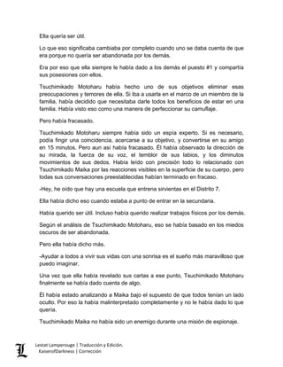 Ella quería ser útil. 
Lo que eso significaba cambiaba por completo cuando uno se daba cuenta de que era porque no quería ser abandonada por los demás. 
Era por eso que ella siempre le había dado a los demás el puesto #1 y compartía sus posesiones con ellos. 
Tsuchimikado Motoharu había hecho uno de sus objetivos eliminar esas preocupaciones y temores de ella. Si iba a usarla en el marco de un miembro de la familia, había decidido que necesitaba darle todos los beneficios de estar en una familia. Había visto eso como una manera de perfeccionar su camuflaje. 
Pero había fracasado. 
Tsuchimikado Motoharu siempre había sido un espía experto. Si es necesario, podía fingir una coincidencia, acercarse a su objetivo, y convertirse en su amigo en 15 minutos. Pero aun así había fracasado. Él había observado la dirección de su mirada, la fuerza de su voz, el temblor de sus labios, y los diminutos movimientos de sus dedos. Había leído con precisión todo lo relacionado con Tsuchimikado Maika por las reacciones visibles en la superficie de su cuerpo, pero todas sus conversaciones preestablecidas habían terminado en fracaso. 
-Hey, he oído que hay una escuela que entrena sirvientas en el Distrito 7. 
Ella había dicho eso cuando estaba a punto de entrar en la secundaria. 
Había querido ser útil. Incluso había querido realizar trabajos físicos por los demás. 
Según el análisis de Tsuchimikado Motoharu, eso se había basado en los miedos oscuros de ser abandonada. 
Pero ella había dicho más. 
-Ayudar a todos a vivir sus vidas con una sonrisa es el sueño más maravilloso que puedo imaginar. 
Una vez que ella había revelado sus cartas a ese punto, Tsuchimikado Motoharu finalmente se había dado cuenta de algo. 
Él había estado analizando a Maika bajo el supuesto de que todos tenían un lado oculto. Por eso la había malinterpretado completamente y no le había dado lo que quería. 
Tsuchimikado Maika no había sido un enemigo durante una misión de espionaje. Lestat Lamperouge | Traducción y Edición. 
KaiserofDarkness | Corrección 
 