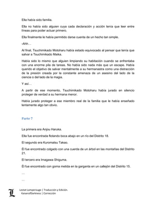 Ella había sido familia. 
Ella no había sido alguien cuya cada declaración y acción tenía que leer entre líneas para poder actuar primero. 
Ella finalmente le había permitido darse cuenta de un hecho tan simple. 
-Ahh… 
Al final, Tsuchimikado Motoharu había estado equivocado al pensar que tenía que salvar a Tsuchimikado Maika. 
Había sido lo mismo que alguien limpiando su habitación cuando se enfrentaba con una enorme pila de tareas. No había sido nada más que un escape. Había querido el objetivo de salvar mentalmente a su hermanastra como una distracción de la presión creada por la constante amenaza de un asesino del lado de la ciencia o del lado de la magia. 
Y así… 
A partir de ese momento, Tsuchimikado Motoharu había jurado en silencio proteger de verdad a su hermana menor. 
Había jurado proteger a ese miembro real de la familia que le había enseñado lentamente algo tan obvio. 
Parte 7 
La primera era Anjou Haruka. 
Ella fue encontrada flotando boca abajo en un río del Distrito 18. 
El segundo era Kuromatsu Takao. 
Él fue encontrado colgado con una cuerda de un árbol en las montañas del Distrito 21. 
El tercero era Imagawa Shiguma. 
Él fue encontrado con goma metida en la garganta en un callejón del Distrito 15. 
… 
… 
Lestat Lamperouge | Traducción y Edición. 
KaiserofDarkness | Corrección 
 