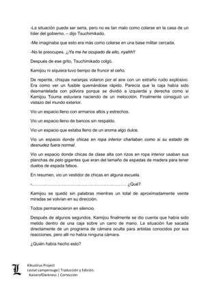 -La situación puede ser seria, pero no es tan malo como colarse en la casa de un líder del gobierno. – dijo Tsuchimikado. 
-Me imaginaba que esto era más como colarse en una base militar cercada. 
-No te preocupes. ¡¡Ya me he ocupado de ello, nyahh!! 
Después de ese grito, Tsuchimikado colgó. 
Kamijou ni siquiera tuvo tiempo de fruncir el ceño. 
De repente, chispas naranjas volaron por el aire con un extraño ruido explosivo. Era como ver un fusible quemándose rápido. Parecía que la caja había sido desmantelada con pólvora porque se dividió a izquierda y derecha como si Kamijou Touma estuviera naciendo de un melocotón. Finalmente consiguió un vistazo del mundo exterior. 
Vio un espacio lleno con armarios altos y estrechos. 
Vio un espacio lleno de bancos sin respaldo. 
Vio un espacio que estaba lleno de un aroma algo dulce. 
Vio un espacio donde chicas en ropa interior charlaban como si su estado de desnudez fuera normal. 
Vio un espacio donde chicas de clase alta con rizos en ropa interior usaban sus planchas de pelo gigantes que eran del tamaño de espadas de madera para tener duelos de espada falsos. 
En resumen, vio un vestidor de chicas en alguna escuela. 
-………………………………………………………… ¿Qué? 
Kamijou se quedó sin palabras mientras un total de aproximadamente veinte miradas se volvían en su dirección. 
Todos permanecieron en silencio. 
Después de algunos segundos, Kamijou finalmente se dio cuenta que había sido metido dentro de una caja sobre un carro de mano. La situación fue sacada directamente de un programa de cámara oculta para artistas conocidos por sus reacciones, pero allí no había ninguna cámara. 
¿Quién había hecho esto? 
Kikuslirus Project 
Lestat Lamperouge| Traducción y Edición. 
KaiserofDarkness | Corrección 
 