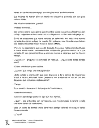 Pensó en los destinos del equipo enviado para llevar a cabo la misión. 
Sus muertes no habían sido un intento de encubrir la evidencia del plan para matar a Maika. 
-He. Hice bastante daño, ¿cierto? 
-Pedazo de mierda… 
Esa también era la razón por la que el hombre usaba esas armas ultrasónicas con un bajo rango destructivo cuando otro tipo de granada hubiera sido más peligroso. 
Él era el especialista que había insistido en asfixiarlos. No había una manera perfecta de estimar su hora de muerte. Sin embargo, esto hizo claro que habían sido asesinados antes de que fueran a atacar a Maika. 
-Pero no me esperaba lo que sucedió después. Pensé que había detenido el fuego al matar a esos nueve, pero debe haber habido más gente involucrada de lo que pensaba. El plan general continuó y ahora no me van a pagar por que “no hice mi trabajo”. 
-¿Quién es? – preguntó Tsuchimikado en voz baja. - ¿¡Quién está detrás de todo esto!? 
-Eso es todo lo que puedo decirte. 
-¿Quieres que rompa una de tus piernas? 
-¡Esta es toda la información que estoy dispuesto a dar a cambio de mis piernas! Si vas a hacerlo, entonces hazlo. ¡¡Preferiría vivir el resto de mi vida en una silla de ruedas que enfurecer a esta persona!! 
-Ya veo. 
Toda emoción desapareció de los ojos de Tsuchimikado. 
Hasta el último rastro. 
-Entonces solo tengo que hacer algo aún más horrible. 
-¿Qué? – dijo el hombre con nerviosismo, pero Tsuchimikado lo ignoró y metió una mano dentro de su chaqueta. 
Sacó un cepillo de dientes simple para viajes del tipo vendido en cualquier tienda de conveniencia. 
-¿Q-qué? 
Lestat Lamperouge | Traducción y Edición. 
KaiserofDarkness | Corrección 
 
