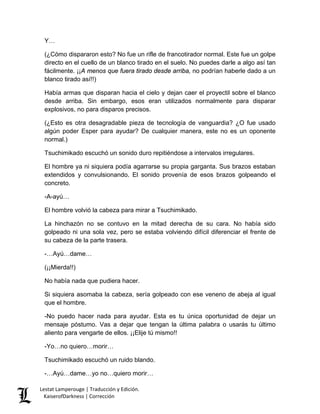 Y… 
(¿Cómo dispararon esto? No fue un rifle de francotirador normal. Este fue un golpe directo en el cuello de un blanco tirado en el suelo. No puedes darle a algo así tan fácilmente. ¡¡A menos que fuera tirado desde arriba, no podrían haberle dado a un blanco tirado así!!) 
Había armas que disparan hacia el cielo y dejan caer el proyectil sobre el blanco desde arriba. Sin embargo, esos eran utilizados normalmente para disparar explosivos, no para disparos precisos. 
(¿Esto es otra desagradable pieza de tecnología de vanguardia? ¿O fue usado algún poder Esper para ayudar? De cualquier manera, este no es un oponente normal.) 
Tsuchimikado escuchó un sonido duro repitiéndose a intervalos irregulares. 
El hombre ya ni siquiera podía agarrarse su propia garganta. Sus brazos estaban extendidos y convulsionando. El sonido provenía de esos brazos golpeando el concreto. 
-A-ayú… 
El hombre volvió la cabeza para mirar a Tsuchimikado. 
La hinchazón no se contuvo en la mitad derecha de su cara. No había sido golpeado ni una sola vez, pero se estaba volviendo difícil diferenciar el frente de su cabeza de la parte trasera. 
-…Ayú…dame… 
(¡¡Mierda!!) 
No había nada que pudiera hacer. 
Si siquiera asomaba la cabeza, sería golpeado con ese veneno de abeja al igual que el hombre. 
-No puedo hacer nada para ayudar. Esta es tu única oportunidad de dejar un mensaje póstumo. Vas a dejar que tengan la última palabra o usarás tu último aliento para vengarte de ellos. ¡¡Elije tú mismo!! 
-Yo…no quiero…morir… 
Tsuchimikado escuchó un ruido blando. 
-…Ayú…dame…yo no…quiero morir… Lestat Lamperouge | Traducción y Edición. 
KaiserofDarkness | Corrección 
 