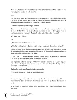 -Deja eso. Deberías haber sabido que nunca encontrarías un final adecuado una vez que pones un pie en este camino. 
-…… 
Era imposible decir a donde veían los ojos del hombre, pero seguía mirando a Tsuchimikado en la cara. El hombre no podía hacer ninguna expresión adecuada, pero Tsuchimikado entendió con cuál emoción estaba lleno. 
Tsuchimikado chasqueó la lengua y habló. 
-Esto es pasta de dientes. – Lanzó el tubo de tamaño de una salsa de bento hacia la mano del hombre. – El carbonato de magnesio en ella es débil, pero tiene un efecto de relajante muscular. ¡Trágatelo todo! ¡¡Eso liberará tu tráquea!! 
-¿V-voy a sobrevivir…? 
-Sí. 
-¿De verdad me estás salvando…? 
-¡¡Sí, ahora date prisa!! ¿¡Quieres morir porque esperaste demasiado tiempo!? 
Permaneciendo tendido sobre su espalda, el hombre agarró frenéticamente el tubo de pasta de dientes. Apenas podía aferrarse a él, pero reunió todas sus fuerzas para muy lentamente llevarlo a su boca. 
-…Gra…cias… – dijo el hombre apenas siendo capaz de formar las palabras. Tsuchimikado no quería escuchar. – Muchas…gracias… 
Era imposible saber si los ojos del hombre estaban abiertos o no, pero algunas gotas claras de líquido cayeron de ellos. Y entonces el hombre le dijo un solo nombre a Tsuchimikado. 
Era la información que Tsuchimikado más quería. 
El nombre pertenecía a la persona detrás de todo. 
-… 
Al instante siguiente, todo el cuerpo del hombre comenzó a convulsionarse violentamente. Esto ocurrió en el instante que vertió la pasta de dientes en su boca. 
El carbonato de magnesio en ella no tuvo el efecto que Tsuchimikado había dicho que tenía. Lestat Lamperouge | Traducción y Edición. 
KaiserofDarkness | Corrección 
 