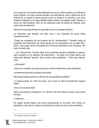 Una mujer de unos treinta años lentamente se dio la vuelta cuando una enfermera joven la llamó. La mujer también llevaba una bata blanca, pero a diferencia de la enfermera, su diseño la hacía parecer como un doctor o un científico. Sus uñas estaban arregladas y su largo cabello estaba rizado y fue dejado suelto. Desde un punto de vista sanitario, esto no era adecuado para el trabajo de hospital, pero nadie trató de detenerla. 
Esta era una prueba directa de que este no era un hospital ordinario. 
La enfermera que llevaba una bata rosa y una chaqueta de punto habló inexpresivamente. 
-Tengo los resultados de las pruebas del Sr. Gerascofobia1. También tengo el programa del tratamiento de “estoy gorda por la conspiración de un pollo frito”- chan y una queja contra el hospital de la Princesa Maniática de la Limpieza. Por favor revíselo todo. 
-…Um, Rensa-chan. Puedes darle a los pacientes apodos amigables si quieres, pero mantenlo en la estación de enfermeras. – la mujer de la bata blanca que había sido llamada “doctora” giró su dedo índice alrededor. – Otra cosa, Rensa- chan. 
-¿Qué pasa? 
-Este es un hospital, así que evita que tu emisión electrónica suba demasiado. 
La enfermera levantó la cabeza confundida. 
Ella había estado leyendo su informe de una pantalla de teléfono. 
-Lo tengo puesto en modo de avión, por lo que no está transmitiendo ninguna señal. 
-Eso no es lo quise decir. 
Rensa permaneció inexpresiva y la “doctora” de bata blanca mostró una sonrisa amarga. 
Y entonces… 
Un rápido cambio llegó a las luces fluorescentes en el techo. Era menos un parpadeo y más como un ligero oscurecimiento antes de volver a la normalidad. 
-… 
1 Es el miedo irracional a envejecer. Lestat Lamperouge | Traducción y Edición. 
KaiserofDarkness | Corrección 
 