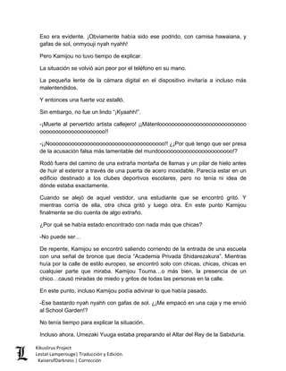 Eso era evidente. ¡Obviamente había sido ese podrido, con camisa hawaiana, y gafas de sol, onmyouji nyah nyahh! 
Pero Kamijou no tuvo tiempo de explicar. 
La situación se volvió aún peor por el teléfono en su mano. 
La pequeña lente de la cámara digital en el dispositivo invitaría a incluso más malentendidos. 
Y entonces una fuerte voz estalló. 
Sin embargo, no fue un lindo “¡Kyaahh!”. 
-¡Muerte al pervertido artista callejero! ¡¡Mátenloooooooooooooooooooooooooooo ooooooooooooooooooooo!! 
-¡¡Nooooooooooooooooooooooooooooooooooooo!! ¿¡Por qué tengo que ser presa de la acusación falsa más lamentable del mundoooooooooooooooooooooooo!? 
Rodó fuera del camino de una extraña montaña de llamas y un pilar de hielo antes de huir al exterior a través de una puerta de acero inoxidable. Parecía estar en un edificio destinado a los clubes deportivos escolares, pero no tenía ni idea de dónde estaba exactamente. 
Cuando se alejó de aquel vestidor, una estudiante que se encontró gritó. Y mientras corría de ella, otra chica gritó y luego otra. En este punto Kamijou finalmente se dio cuenta de algo extraño. 
¿Por qué se había estado encontrado con nada más que chicas? 
-No puede ser… 
De repente, Kamijou se encontró saliendo corriendo de la entrada de una escuela con una señal de bronce que decía “Academia Privada Shidarezakura”. Mientras huía por la calle de estilo europeo, se encontró solo con chicas, chicas, chicas en cualquier parte que miraba. Kamijou Touma…o más bien, la presencia de un chico…causó miradas de miedo y gritos de todas las personas en la calle. 
En este punto, incluso Kamijou podía adivinar lo que había pasado. 
-Ese bastardo nyah nyahh con gafas de sol. ¿¡Me empacó en una caja y me envió al School Garden!? 
No tenía tiempo para explicar la situación. 
Incluso ahora, Umezaki Yuuga estaba preparando el Altar del Rey de la Sabiduría. 
Kikuslirus Project 
Lestat Lamperouge| Traducción y Edición. 
KaiserofDarkness | Corrección 
 