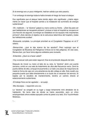 Si el enemigo era un poco inteligente, habrían sabido que esto pasaría. 
Y sin embargo el enemigo todavía había tomado el riesgo de hacer el ataque. 
Eso significaba que el ataque había tenido algún otro significado. ¿Había algún mérito en hacer que el hospital cambie a la instalación de suministro de energía subterránea? 
-Oh, maldición. – la “doctora” golpeó su mano contra su frente. - ¡Esto fue para ver qué habitaciones se recuperan primero! ¡¡Incluso si todo el hospital se recupera en una fracción de segundo, la energía se restablece en los equipos más importantes primero!! ¡Esto derrota el objetivo de la estructura laberíntica del hospital y todas las habitaciones ocultas! 
-Búsqueda completa. La principal prioridad es el Congelador Pegajoso en el 5° sótano. 
-Rensa-chan, ¿qué te dije acerca de los apodos?…Pero supongo que el Congelador de Muestras de Patógenos Críticos es lo más peligroso. En ese caso, Rensa-chan, por favor toma algunos soldados para revisarlo. 
-Entendido. ¿Qué va a hacer usted? 
-Voy a evacuar solo para estar segura☆ Ese es el protocolo después de todo. 
Después de mover su mano al lado de su cara, la “doctora” abrió una puerta cercana y entró en una sala de tratamiento de ultra alta frecuencia vacía. Cerró la puerta detrás de ella y empujó bruscamente a un lado una pieza de maquinaria de metal en forma de caja con una advertencia de alto voltaje en ella. Esto reveló una pequeña puerta que daba directamente a un ducto de un ascensor de servicio. Si bajaba por la escalera de mantenimiento, tendría un camino directo al estacionamiento subterráneo. 
-El trabajo físico es tan agotador. – se quejó. 
-Mis disculpas. – respondió una voz. 
La “doctora” se congeló en su lugar y luego lentamente miró alrededor de la habitación. No tenía idea de dónde se había escondido, pero un chico ensangrentado ahora estaba apoyado contra la pared a su lado. Era Tsuchimikado Motoharu. 
-… 
Lestat Lamperouge | Traducción y Edición. 
KaiserofDarkness | Corrección 
 
