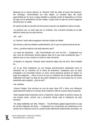 Después de un breve silencio, la “doctora” trató de saltar al ducto del ascensor. Sin embargo, Tsuchimikado fue más rápido. La arrastró lejos del ducto agarrándola por la nuca y luego estrelló su espalda contra el dispositivo en forma de caja con la advertencia de alto voltaje. Luego tomó la caja de control colgando del techo por un cable. 
El cuerpo de ella se sacudió de forma poco natural y se desplomó sobre el suelo. 
-La próxima vez, no será solo por un instante. Voy a tenerte sentada en la silla eléctrica hasta que tus ojos hiervan. 
-Gh…coff… 
La “doctora” tosió saliva pegajosa mientras trataba de hablar. 
Sus brazos y piernas estaban acalambrados, por lo que no podía ponerse de pie. 
-Umm, ¿podrías explicar qué está pasando aquí? 
-La mesa de directores. – dijo Tsuchimikado con una voz fría. – Cualquiera con ese nivel de información tendría alguna idea de lo que está sucediendo aquí. Y sabrían que no voy a dudar en matar en este momento. 
-E-Espera un segundo. Pareces estar haciendo algún tipo de error. Este hospital es… 
-Sí, lo sé. Esta instalación es una trampa anti-terrorismo disfrazada como la ubicación de un miembro de la mesa de directores. Cualquiera que se haya entregado a la oscuridad incluso un poco nunca pensaría siquiera en atacar un lugar tan peligroso… ¡Pero el truco es que un miembro de la mesa de directores realmente vive aquí! La idea de que esta instalación es una trampa fue un rumor extendido para engañar. ¿¡No es así!? 
-He. Hehehe. 
-Yakumi Hisako. Esa anciana es una de esos doce VIP y tiene una influencia especialmente fuerte en el campo de la medicina. Ella es a quien estoy buscando. 
-Este hospital está construido como un laberinto. Dudo saber el camino incluso de una tercera parte. ¿Cómo vas a encontrar dónde está la habitación de esta anciana? 
-Ya estoy hablando con ella, Yakumi. – Tsuchimikado golpeó ligeramente la caja de control colgando del techo. – Cualquiera con conexiones tan poderosas en el campo de la medicina como tú, puede recibir fácilmente tratamientos anti-edad. Ya Lestat Lamperouge | Traducción y Edición. 
KaiserofDarkness | Corrección 
 