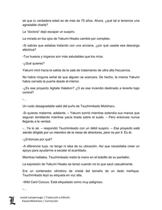 sé que tu verdadera edad es de más de 70 años. Ahora, ¿qué tal si tenemos una agradable charla? 
La “doctora” dejó escapar un suspiro. 
La mirada en los ojos de Yakumi Hisako cambió por completo. 
-Si sabías que estabas tratando con una anciana, ¿por qué usaste esa descarga eléctrica? 
-Tus huesos y órganos son más saludables que los míos. 
-¿Qué quieres? 
Yakumi miró hacia la salida de la sala de tratamiento de ultra alta frecuencia. 
No había ninguna señal de que alguien se acercara. De hecho, la misma Yakumi había cerrado la puerta desde el interior. 
-¿Es ese proyecto Agitate Halation? ¿O es ese incendio destinado a tenerte bajo control? 
-… 
Un ruido desagradable salió del puño de Tsuchimikado Motoharu. 
-Si quieres matarme, adelante. – Yakumi sonrió mientras extendía sus manos que seguían temblando mientras yacía tirada sobre el suelo. – Pero entonces nunca llegarás a la verdad. 
-…Ya lo sé. – respondió Tsuchimikado con un débil suspiro. – Ese proyecto está siendo dirigido por un miembro de la mesa de directores, pero no por ti. Es él. 
-¿Entonces por qué? 
-A diferencia tuya, no tengo ni idea de su ubicación. Así que necesitaba crear un apoyo para ayudarme a escalar el acantilado. 
Mientras hablaba, Tsuchimikado metió la mano en el bolsillo de su pantalón. 
La expresión de Yakumi Hisako se tensó cuando vio lo que sacó casualmente. 
Era un contenedor cilíndrico de cristal del tamaño de un dedo meñique. Tsuchimikado leyó su etiqueta en voz alta. 
-Wild Card Coccus. Está etiquetado como muy peligroso. 
-… 
Lestat Lamperouge | Traducción y Edición. 
KaiserofDarkness | Corrección 
 