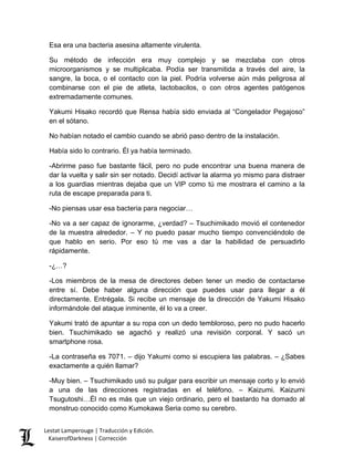 Esa era una bacteria asesina altamente virulenta. 
Su método de infección era muy complejo y se mezclaba con otros microorganismos y se multiplicaba. Podía ser transmitida a través del aire, la sangre, la boca, o el contacto con la piel. Podría volverse aún más peligrosa al combinarse con el pie de atleta, lactobacilos, o con otros agentes patógenos extremadamente comunes. 
Yakumi Hisako recordó que Rensa había sido enviada al “Congelador Pegajoso” en el sótano. 
No habían notado el cambio cuando se abrió paso dentro de la instalación. 
Había sido lo contrario. Él ya había terminado. 
-Abrirme paso fue bastante fácil, pero no pude encontrar una buena manera de dar la vuelta y salir sin ser notado. Decidí activar la alarma yo mismo para distraer a los guardias mientras dejaba que un VIP como tú me mostrara el camino a la ruta de escape preparada para ti. 
-No piensas usar esa bacteria para negociar… 
-No va a ser capaz de ignorarme, ¿verdad? – Tsuchimikado movió el contenedor de la muestra alrededor. – Y no puedo pasar mucho tiempo convenciéndolo de que hablo en serio. Por eso tú me vas a dar la habilidad de persuadirlo rápidamente. 
-¿…? 
-Los miembros de la mesa de directores deben tener un medio de contactarse entre sí. Debe haber alguna dirección que puedes usar para llegar a él directamente. Entrégala. Si recibe un mensaje de la dirección de Yakumi Hisako informándole del ataque inminente, él lo va a creer. 
Yakumi trató de apuntar a su ropa con un dedo tembloroso, pero no pudo hacerlo bien. Tsuchimikado se agachó y realizó una revisión corporal. Y sacó un smartphone rosa. 
-La contraseña es 7071. – dijo Yakumi como si escupiera las palabras. – ¿Sabes exactamente a quién llamar? 
-Muy bien. – Tsuchimikado usó su pulgar para escribir un mensaje corto y lo envió a una de las direcciones registradas en el teléfono. – Kaizumi. Kaizumi Tsugutoshi…Él no es más que un viejo ordinario, pero el bastardo ha domado al monstruo conocido como Kumokawa Seria como su cerebro. Lestat Lamperouge | Traducción y Edición. 
KaiserofDarkness | Corrección 
 