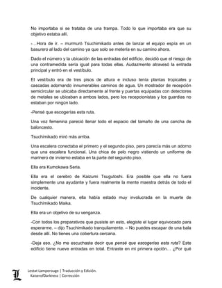No importaba si se trataba de una trampa. Todo lo que importaba era que su objetivo estaba allí. 
-…Hora de ir. – murmuró Tsuchimikado antes de lanzar el equipo espía en un basurero al lado del camino ya que solo se metería en su camino ahora. 
Dado el número y la ubicación de las entradas del edificio, decidió que el riesgo de una contramedida sería igual para todas ellas. Audazmente atravesó la entrada principal y entró en el vestíbulo. 
El vestíbulo era de tres pisos de altura e incluso tenía plantas tropicales y cascadas adornando innumerables caminos de agua. Un mostrador de recepción semicircular se ubicaba directamente al frente y puertas equipadas con detectores de metales se ubicaban a ambos lados, pero los recepcionistas y los guardias no estaban por ningún lado. 
-Pensé que escogerías esta ruta. 
Una voz femenina pareció llenar todo el espacio del tamaño de una cancha de baloncesto. 
Tsuchimikado miró más arriba. 
Una escalera conectaba el primero y el segundo piso, pero parecía más un adorno que una escalera funcional. Una chica de pelo negro vistiendo un uniforme de marinero de invierno estaba en la parte del segundo piso. 
Ella era Kumokawa Seria. 
Ella era el cerebro de Kaizumi Tsugutoshi. Era posible que ella no fuera simplemente una ayudante y fuera realmente la mente maestra detrás de todo el incidente. 
De cualquier manera, ella había estado muy involucrada en la muerte de Tsuchimikado Maika. 
Ella era un objetivo de su venganza. 
-Con todos los preparativos que pusiste en esto, elegiste el lugar equivocado para esperarme. – dijo Tsuchimikado tranquilamente. – No puedes escapar de una bala desde allí. No tienes una cobertura cercana. 
-Deja eso. ¿No me escuchaste decir que pensé que escogerías esta ruta? Este edificio tiene nueve entradas en total. Entraste en mi primera opción… ¿Por qué Lestat Lamperouge | Traducción y Edición. 
KaiserofDarkness | Corrección 
 