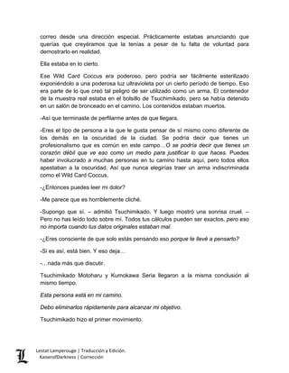 correo desde una dirección especial. Prácticamente estabas anunciando que querías que creyéramos que la tenías a pesar de tu falta de voluntad para demostrarlo en realidad. 
Ella estaba en lo cierto. 
Ese Wild Card Coccus era poderoso, pero podría ser fácilmente esterilizado exponiéndolo a una poderosa luz ultravioleta por un cierto período de tiempo. Eso era parte de lo que creó tal peligro de ser utilizado como un arma. El contenedor de la muestra real estaba en el bolsillo de Tsuchimikado, pero se había detenido en un salón de bronceado en el camino. Los contenidos estaban muertos. 
-Así que terminaste de perfilarme antes de que llegara. 
-Eres el tipo de persona a la que le gusta pensar de sí mismo como diferente de los demás en la oscuridad de la ciudad. Se podría decir que tienes un profesionalismo que es común en este campo…O se podría decir que tienes un corazón débil que ve eso como un medio para justificar lo que haces. Puedes haber involucrado a muchas personas en tu camino hasta aquí, pero todos ellos apestaban a la oscuridad. Así que nunca elegirías traer un arma indiscriminada como el Wild Card Coccus. 
-¿Entonces puedes leer mi dolor? 
-Me parece que es horriblemente cliché. 
-Supongo que sí. – admitió Tsuchimikado. Y luego mostró una sonrisa cruel. – Pero no has leído todo sobre mí. Todos tus cálculos pueden ser exactos, pero eso no importa cuando tus datos originales estaban mal. 
-¿Eres consciente de que solo estás pensando eso porque te llevé a pensarlo? 
-Si es así, está bien. Y eso deja… 
-…nada más que discutir. 
Tsuchimikado Motoharu y Kumokawa Seria llegaron a la misma conclusión al mismo tiempo. 
Esta persona está en mi camino. 
Debo eliminarlos rápidamente para alcanzar mi objetivo. 
Tsuchimikado hizo el primer movimiento. Lestat Lamperouge | Traducción y Edición. 
KaiserofDarkness | Corrección 
 