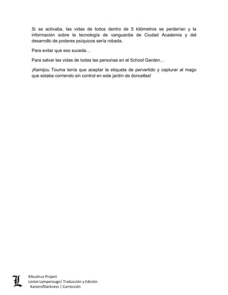 Si se activaba, las vidas de todos dentro de 5 kilómetros se perderían y la información sobre la tecnología de vanguardia de Ciudad Academia y del desarrollo de poderes psíquicos sería robada. 
Para evitar que eso suceda… 
Para salvar las vidas de todas las personas en el School Garden… 
¡Kamijou Touma tenía que aceptar la etiqueta de pervertido y capturar al mago que estaba corriendo sin control en este jardín de doncellas! 
Kikuslirus Project 
Lestat Lamperouge| Traducción y Edición. 
KaiserofDarkness | Corrección 
 