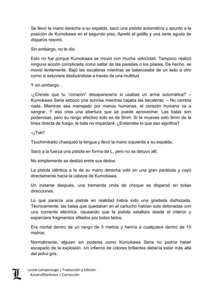 Se llevó la mano derecha a su espalda, sacó una pistola automática y apuntó a la posición de Kumokawa en el segundo piso. Apretó el gatillo y una serie aguda de disparos resonó. 
Sin embargo, no le dio. 
Esto no fue porque Kumokawa se movió con mucha velocidad. Tampoco realizó ninguna acción complicada como saltar de las paredes o los pilares. De hecho, se movió lentamente. Bajó las escaleras mientras se balanceaba de un lado a otro como si estuviera deslizándose a través de una multitud. 
Y sin embargo… 
-¿Creíste que tu “corazón” desaparecería si usabas un arma automática? – Kumokawa Seria esbozó una sonrisa mientras bajaba las escaleras. – No cambia nada. Mientras sea manejado por manos humanas, el corazón humano va a sangrar. Y eso crea una abertura que se puede aprovechar. Las balas son poderosas, pero su rango efectivo solo es de 9mm. Si te mueves solo 9mm de la línea directa de fuego, la bala no impactará. ¿Entiendes lo que eso significa? 
-¡¡Tsk!! 
Tsuchimikado chasqueó la lengua y llevó la mano izquierda a su espalda. 
Sacó a la fuerza una pistola en forma de L, pero no se detuvo allí. 
No simplemente se deslizó entre sus dedos. 
La pistola idéntica a la de su mano derecha voló en una gran parábola y cayó directamente hacia la cabeza de Kumokawa. 
Un instante después, una tremenda onda de choque se dispersó en todas direcciones. 
Lo que parecía una pistola en realidad había sido una gradada disfrazada. Técnicamente, las balas que quedaban en el cartucho habían sido detonadas con una corriente eléctrica, causando que la pistola estallara desde el interior y esparciera fragmentos afilados por todos lados. 
Era mortal dentro de un rango de 3 metros y heriría a cualquiera dentro de 10 metros. 
Normalmente, alguien sin poderes como Kumokawa Seria no podría haber escapado de la explosión. Un infierno de colores brillantes debería estar más allá del polvo gris. Lestat Lamperouge | Traducción y Edición. 
KaiserofDarkness | Corrección 
 