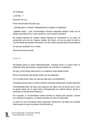Sin embargo… 
-¿Creíste…? 
Escuchó una voz. 
Venía del otro lado del polvo gris. 
-¿Creíste que tu “corazón” desaparecería si usabas un explosivo? 
-¡¡Maldita seas!! – gritó Tsuchimikado mientras disparaba ráfagas cortas con la pistola automática en su mano derecha y corría hacia la escalera. 
No estaba tratando de matarla; estaba tratando de mantenerla en su lugar. El armamento ya lo de da ninguna ventaja. De hecho, el muro de polvo le quitó a Tsuchimikado demasiada información y le dio a ella la oportunidad de contraatacar. 
Ya sea que decidiera huir o matar… 
Ahora era el turno de ella. 
Parte 11 
Kumokawa Seria no podía teletransportarse. Tampoco tenía un cuerpo físico lo bastante fuerte para resistir un golpe directo de una bala o un explosivo. 
Así que ¿cómo había sobrevivido a un explosivo tirado desde arriba? 
El truco era del tipo que parecía tonto una vez explicado. 
(Yo no podía hacer nada, así que eso deja solo una posibilidad.) 
Kumokawa pensó para sí misma mientras caminaba lentamente a través del polvo. 
(Tsuchimikado falló. No lanzó ese explosivo tan lejos como él pensó que lo hizo. La pared detrás de mí está hecha principalmente de mármol blanco. Ayudó a confundir su sentido de la distancia.) 
Por supuesto, si Tsuchimikado hubiera tomado su tiempo para apuntar y lanzar con cuidado el explosivo, no habría cometido un error tan elemental. 
La forma en que Kumokawa había esquivado “fácilmente” las balas de la pistola había puesto un poco de presión mental sobre él. Lestat Lamperouge | Traducción y Edición. 
KaiserofDarkness | Corrección 
 
