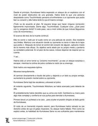 Desde el principio, Kumokawa había esperado un ataque de un explosivo con el nivel de poder destructivo de una granada. Había leído lo que una persona despiadada como Tsuchimikado pensaría al enfrentarse a un oponente que podía leer su corazón y ella había leído lo que él traería consigo. 
(Todo va de acuerdo al plan. Ni siquiera tengo que hacer ninguna corrección ligeramente improvisada. Dame algo, Tsuchimikado. Cualquier cosa. ¿Qué pasó con tu venganza cliché? A este paso, vas a morir antes de que incluso lleguemos a los 30 movimientos.) 
El avance del dios de la muerte continuó. 
Ella no corrió o rodó por el suelo como en una película de acción. Eso revelaría sus límites. Mantuvo una situación donde su oponente no tenía ni idea de lo lejos que podía ir. Después de tomar el control del corazón de alguien, aplicaría miedo de la manera más eficaz. Su objetivo sería atado por su propio miedo y perdería su verdadero potencial. En el peor de los casos, incluso dejarían de respirar por su cuenta. 
Y así… 
Habría sido un error tomar su “próximo movimiento”, ya sea un ataque sorpresa o escapar, mientras la cortina de polvo cortaba la visión de su enemigo. 
Solo había una respuesta óptima. 
Moverse tranquilamente. 
Al caminar directamente a través del polvo y dejando a un lado su propia ventaja, aumentaría la presión mental sobre su oponente. 
Kumokawa Seria bajó las escaleras y atravesó el polvo. 
Al instante siguiente, Tsuchimikado Motoharu se había acercado justo delante de ella. 
Él probablemente había decidido que su arma era inútil. Cambiaría su mano para algo más complejo y confiaría en sus puños para derrotar a Kumokawa. 
Primero lanzó un puñetazo a la cara…para ocultar el pisotón dirigido al dedo gordo de Kumokawa. 
El ruido de un tremendo impacto resonó, pero Kumokawa había retirado su pie derecho antes de que el golpe impactara. Su ataque había fallado. Pero como se explicó antes, la habilidad de Kumokawa Seria no era suficiente para mantenerse Lestat Lamperouge | Traducción y Edición. 
KaiserofDarkness | Corrección 
 