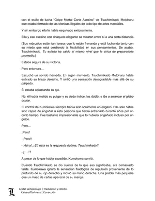 con el estilo de lucha “Golpe Mortal Corte Asesino” de Tsuchimikado Motoharu que estaba formado de las técnicas ilegales de todo tipo de artes marciales. 
Y sin embargo ella lo había esquivado exitosamente. 
Ella y ese asesino con chaqueta elegante se miraron entre sí a una corta distancia. 
(Sus músculos están tan tensos que lo están frenando y está luchando tanto con su miedo que está perdiendo la flexibilidad en sus pensamientos. Se acabó, Tsuchimikado. Tu estado ha caído al mismo nivel que la chica de preparatoria promedio.) 
Estaba segura de su victoria. 
Pero entonces… 
Escuchó un sonido húmedo. En algún momento, Tsuchimikado Motoharu había estirado su brazo derecho. Y sintió una sensación desagradable más allá de su párpado. 
Él estaba aplastando su ojo. 
No, él había metido su pulgar y su dedo índice, los dobló, e iba a arrancar el globo ocular. 
El control de Kumokawa siempre había sido solamente un engaño. Ella solo había sido capaz de engañar a esta persona que había entrenado durante años por un corto tiempo. Fue bastante impresionante que lo hubiera engañado incluso por un golpe. 
Pero… 
¡Pero! 
¡¡Pero!! 
-¡Haha! ¡¡Sí, esta es la respuesta óptima, Tsuchimikado!! 
-¿¡…!? 
A pesar de lo que había sucedido, Kumokawa sonrió. 
Cuando Tsuchimikado se dio cuenta de lo que eso significaba, era demasiado tarde. Kumokawa ignoró la sensación fisiológica de repulsión proveniente de lo profundo de su ojo derecho y movió su mano derecha. Una pistola más pequeña que un mazo de cartas apareció de su manga. Lestat Lamperouge | Traducción y Edición. 
KaiserofDarkness | Corrección 
 