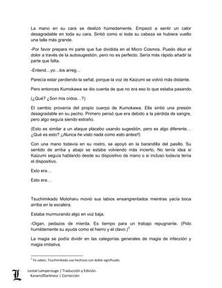 La mano en su cara se deslizó húmedamente. Empezó a sentir un calor desagradable en toda su cara. Sintió como si toda su cabeza se hubiera vuelto una talla más grande. 
-Por favor prepara mi parte que fue dividida en el Micro Cosmos. Puedo diluir el dolor a través de la autosugestión, pero no es perfecto. Sería más rápido añadir la parte que falta. 
-Entend…yo…los arreg… 
Parecía estar perdiendo la señal, porque la voz de Kaizumi se volvió más distante. 
Pero entonces Kumokawa se dio cuenta de que no era eso lo que estaba pasando. 
(¿Qué? ¿Son mis oídos…?) 
El cambio provenía del propio cuerpo de Kumokawa. Ella sintió una presión desagradable en su pecho. Primero pensó que era debido a la pérdida de sangre, pero algo seguía siendo extraño. 
(Esto es similar a un ataque placebo usando sugestión, pero es algo diferente… ¿Qué es esto? ¡¡Nunca he visto nada como esto antes!!) 
Con una mano todavía en su rostro, se apoyó en la barandilla del pasillo. Su sentido de arriba y abajo se estaba volviendo más incierto. No tenía idea si Kaizumi seguía hablando desde su dispositivo de mano o si incluso todavía tenía el dispositivo. 
Esto era… 
Esto era… 
Tsuchimikado Motoharu movió sus labios ensangrentados mientras yacía boca arriba en la escalera. 
Estaba murmurando algo en voz baja. 
-Oigan, pedazos de mierda. Es tiempo para un trabajo repugnante. (Pido humildemente su ayuda como el hierro y el clavo.)3 
La magia se podía dividir en las categorías generales de magia de infección y magia imitativa. 
3 Ya saben, Tsuchimikado usa hechizos con doble significado. Lestat Lamperouge | Traducción y Edición. 
KaiserofDarkness | Corrección 
 