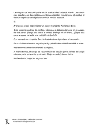 La categoría de infección podía utilizar objetos como cabellos o uñas. Las formas más populares de las maldiciones mágicas atacaban remotamente al objetivo al destruir un pedazo del objetivo usando un método especial. 
Sí. 
Al arrancar su ojo, podía realizar un ataque letal contra Kumokawa Seria. 
-Esto es como una línea de montaje. ¡¡Conduce la bala directamente en el corazón de esa perra!! (Tengo una señal al odiado enemigo en mi mano. ¡¡Sigue esta carne y sangre para atar una maldición al dueño!!) 
Con su maldición completa, Tsuchimikado le dio un ligero beso al ojo robado. 
Escuchó una tos húmeda seguida por algo pesado derrumbándose sobre el suelo. 
Había neutralizado exitosamente a su objetivo. 
Al mismo tiempo, el cuerpo de Tsuchimikado se sacudió por la pérdida de sangre mientras yacía boca arriba en el suelo. El ojo se deslizó de sus dedos. 
Había utilizado magia por segunda vez. Lestat Lamperouge | Traducción y Edición. 
KaiserofDarkness | Corrección 
 