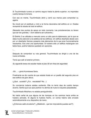 Si Tsuchimikado tuviera un camino seguro hasta la planta superior, no importaba cuánto tiempo le tomara. 
Con eso en mente, Tsuchimikado abrió y cerró sus manos para comprobar su agarre. 
Se movió por el vestíbulo y miró a la forma decorativa del edificio en sí. Estaba revisando la silueta de todo el edificio. 
(Necesito tres puntos de apoyo en todo momento. Las protuberancias no tienen que ser tan grandes. 1.5cm debería ser suficiente.) 
El Distrito 3 se utilizaba a menudo como un sitio para la diplomacia, por lo que se daba mucha atención a la estética de los edificios. Un edificio diseñado desde cero por un diseñador famoso poseería más elementos de lo que eran funcionalmente necesarios. Eso creó una oportunidad. Si hubiera sido un edificio rectangular con lados lisos, podría haberse quedado sin opciones. 
-… 
Después de comprobar su ruta general, Tsuchimikado se dirigió a una de las nueve entradas. 
Tenía que salir al exterior primero. 
Su siguiente tarea era escalar hasta el piso 50 sin línea de seguridad. 
-Gh… – gimió Kumokawa Seria. 
Finalmente se dio cuenta de que estada tirada en un pasillo del segundo piso en ese edificio de gran altura. 
(¿Qué…sucedió? ¿Fui…rescatada? No…) 
Su conciencia todavía estaba vacilando. Ella no tenía idea de cuánto tiempo duraría. Sentía que sus ojos podrían no abrirse de nuevo si siquiera parpadeaba. 
Tsuchimikado Motoharu no estaba persiguiéndola. 
No había señal de que alguna de las trampas en los caminos hacia arriba se hubiera activado. Si alguna lo hubiera hecho, un correo habría sido enviado automáticamente a su dispositivo de mano. 
(¿Entonces salió al exterior? ¿¡Maldición, qué tan imprudente puedes ser!?) Lestat Lamperouge | Traducción y Edición. 
KaiserofDarkness | Corrección 
 