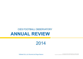 CIES Football Observatory 
Annual Review 
2014 
Raffaele Poli, Loïc Ravenel and Roger Besson © Copyright 2014 CIES Football Observatory - All rights reserved 
No part of this publication may be reproduced without the prior written permission of the authors 
 