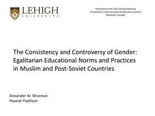 Presented at the 2011 Annual Meeting
                            Comparative and International Education Society
                                          Montreal, Canada




  The Consistency and Controversy of Gender:
  Egalitarian Educational Norms and Practices
  in Muslim and Post-Soviet Countries


Alexander W. Wiseman
Hayarpi Papikyan
 