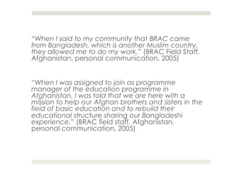 “When I said to my community that BRAC came
from Bangladesh, which is another Muslim country,
they allowed me to do my work.” (BRAC Field Staff,
Afghanistan, personal communication, 2005)


“When I was assigned to join as programme
manager of the education programme in
Afghanistan, I was told that we are here with a
mission to help our Afghan brothers and sisters in the
field of basic education and to rebuild their
educational structure sharing our Bangladeshi
experience.” (BRAC field staff, Afghanistan,
personal communication, 2005)
 