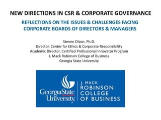 NEW DIRECTIONS IN CSR & CORPORATE GOVERNANCE
REFLECTIONS ON THE ISSUES & CHALLENGES FACING
CORPORATE BOARDS OF DIRECTORS & MANAGERS
Steven Olson, Ph.D.
Director, Center for Ethics & Corporate Responsibility
Academic Director, Certified Professional Innovator Program
J. Mack Robinson College of Business
Georgia State University
 
