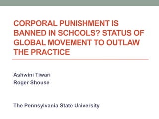 CORPORAL PUNISHMENT IS
BANNED IN SCHOOLS? STATUS OF
GLOBAL MOVEMENT TO OUTLAW
THE PRACTICE
Ashwini Tiwari
Roger Shouse
The Pennsylvania State University
 