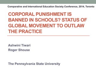 CORPORAL PUNISHMENT IS
BANNED IN SCHOOLS? STATUS OF
GLOBAL MOVEMENT TO OUTLAW
THE PRACTICE
Ashwini Tiwari
Roger Shouse
The Pennsylvania State University
Comparative and International Education Society Conference, 2014, Toronto
 