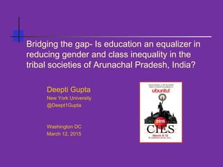 Bridging the gap- Is education an equalizer in
reducing gender and class inequality in the
tribal societies of Arunachal Pradesh, India?
Deepti Gupta
New York University
@Deept1Gupta
Washington DC
March 12, 2015
 
