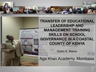 TRANSFER OF EDUCATIONAL
LEADERSHIP AND
MANAGEMENT TRAINING
SKILLS ON SCHOOL
GOVERNANCE IN A COASTAL
COUNTY OF KENYA
Gioko A. Maina
Aga Khan Academy, Mombasa
 