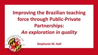 Improving the Brazilian teaching
force through Public-Private
Partnerships:
An exploration in quality
Stephanie M. Hall
 