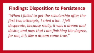 Findings: Disposition to Persistence
“When I failed to get the scholarship after the
first two attempts, I cried a lot. I felt
desperate, because really, it was a dream and
desire, and now that I am finishing the degree,
for me, it is like a dream come true.”
 