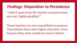 Findings: Disposition to Persistence
“I didn’t want to be the teacher everyone knew
was not ‘highly qualified’.”
These teachers are not unqualified on purpose.
They believe they value higher education more
because they were unable to reach it before.
 