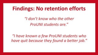 Findings: No retention efforts
“I don’t know who the other
ProUNI students are.”
“I have known a few ProUNI students who
have quit because they found a better job.”
 