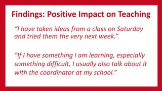 Findings: Positive Impact on Teaching
“I have taken ideas from a class on Saturday
and tried them the very next week.”
“If I have something I am learning, especially
something difficult, I usually also talk about it
with the coordinator at my school.”
 