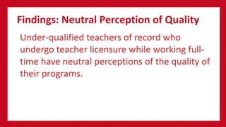 Findings: Neutral Perception of Quality
Under-qualified teachers of record who
undergo teacher licensure while working full-
time have neutral perceptions of the quality of
their programs.
 