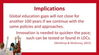 Implications
Global education gaps will not close for
another 100 years if we continue with the
same policies and approaches.
Innovation is needed to quicken the pace;
such can be tested or found in LDCs.
(Winthrop & McGivney, 2015)
 
