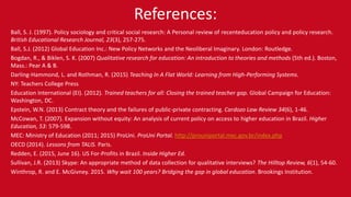 References:
Ball, S. J. (1997). Policy sociology and critical social research: A Personal review of recenteducation policy and policy research.
British Educational Research Journal, 23(3), 257-275.
Ball, S.J. (2012) Global Education Inc.: New Policy Networks and the Neoliberal Imaginary. London: Routledge.
Bogdan, R., & Biklen, S. K. (2007) Qualitative research for education: An introduction to theories and methods (5th ed.). Boston,
Mass.: Pear A & B.
Darling-Hammond, L. and Rothman, R. (2015) Teaching In A Flat World: Learning from High-Performing Systems.
NY: Teachers College Press
Education International (EI). (2012). Trained teachers for all: Closing the trained teacher gap. Global Campaign for Education:
Washington, DC.
Epstein, W.N. (2013) Contract theory and the failures of public-private contracting. Cardozo Law Review 34(6), 1-46.
McCowan, T. (2007). Expansion without equity: An analysis of current policy on access to higher education in Brazil. Higher
Education, 53: 579-598.
MEC: Ministry of Education (2011; 2015) ProUni. ProUni Portal. http://prouniportal.mec.gov.br/index.php
OECD (2014). Lessons from TALIS. Paris.
Redden, E. (2015, June 16). US For-Profits in Brazil. Inside Higher Ed.
Sullivan, J.R. (2013) Skype: An appropriate method of data collection for qualitative interviews? The Hilltop Review, 6(1), 54-60.
Winthrop, R. and E. McGivney. 2015. Why wait 100 years? Bridging the gap in global education. Brookings Institution.
 