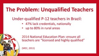 The Problem: Unqualified Teachers
• 47% lack credentials, nationally
• up to 80% in rural areas
2014 National Education Plan: ensure all
teachers are “licensed and highly qualified”
(MEC, 2011)
Under-qualified P-12 teachers in Brazil:
 