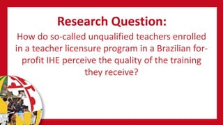 Research Question:
How do so-called unqualified teachers enrolled
in a teacher licensure program in a Brazilian for-
profit IHE perceive the quality of the training
they receive?
 