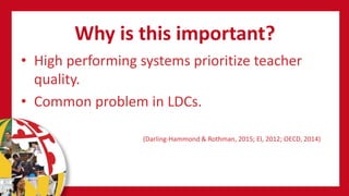 Why is this important?
• High performing systems prioritize teacher
quality.
• Common problem in LDCs.
(Darling-Hammond & Rothman, 2015; EI, 2012; OECD, 2014)
 