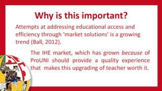 Why is this important?
Attempts at addressing educational access and
efficiency through 'market solutions' is a growing
trend (Ball, 2012).
The IHE market, which has grown because of
ProUNI should provide a quality experience
that makes this upgrading of teacher worth it.
 