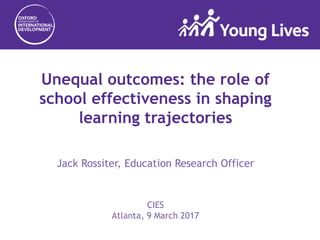 Unequal outcomes: the role of
school effectiveness in shaping
learning trajectories
Jack Rossiter, Education Research Officer
CIES
Atlanta, 9 March 2017
 
