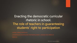 Enacting the democratic curricular
rhetoric in school.
The role of teachers in guaranteeing
students’ right to participation
LEONEL PEREZ EXPOSITO
UNIVERSIDAD AUTÓNOMA METROPOLITANA, UNIDAD XOCHIMILCO
MÉXICO
 