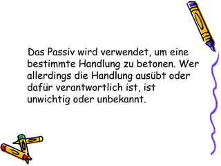 Das Passiv wird verwendet, um eine
bestimmte Handlung zu betonen. Wer
allerdings die Handlung ausübt oder
dafür verantwortlich ist, ist
unwichtig oder unbekannt.
 