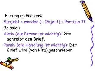 Bildung im Präsens:
Subjekt + werden (+ Objekt) + Partizip II
Beispiel:
Aktiv (die Person ist wichtig): Rita
schreibt den Brief.
Passiv (die Handlung ist wichtig): Der
Brief wird (von Rita) geschrieben.
 