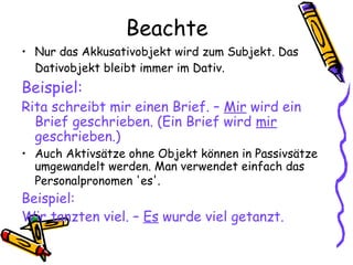 Beachte
• Nur das Akkusativobjekt wird zum Subjekt. Das
Dativobjekt bleibt immer im Dativ.
Beispiel:
Rita schreibt mir einen Brief. – Mir wird ein
Brief geschrieben. (Ein Brief wird mir
geschrieben.)
• Auch Aktivsätze ohne Objekt können in Passivsätze
umgewandelt werden. Man verwendet einfach das
Personalpronomen 'es'.
Beispiel:
Wir tanzten viel. – Es wurde viel getanzt.
 