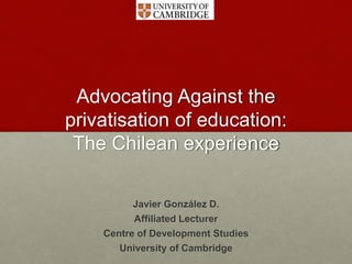Advocating Against the
privatisation of education:
The Chilean experience
Javier González D.
Affiliated Lecturer
Centre of Development Studies
University of Cambridge
 
